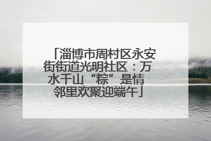 淄博市周村区永安街街道光明社区：万水千山“粽”是情 邻里欢聚迎端午