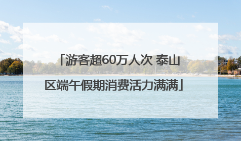 游客超60万人次 泰山区端午假期消费活力满满