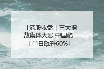 港股收盘｜三大指数集体大涨 中国稀土单日飙升60%