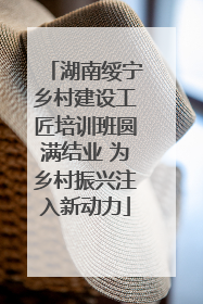 湖南绥宁乡村建设工匠培训班圆满结业 为乡村振兴注入新动力