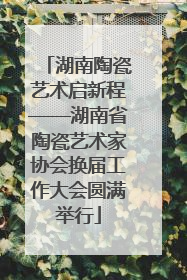 湖南陶瓷艺术启新程——湖南省陶瓷艺术家协会换届工作大会圆满举行