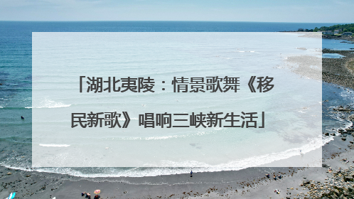 湖北夷陵：情景歌舞《移民新歌》唱响三峡新生活