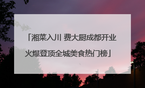 湘菜入川 费大厨成都开业火爆登顶全城美食热门榜