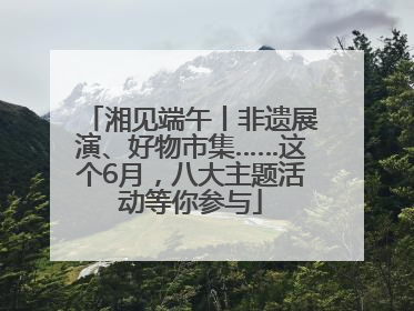 湘见端午丨非遗展演、好物市集……这个6月，八大主题活动等你参与