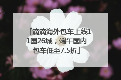 滴滴海外包车上线11国26城，端午国内包车低至7.5折