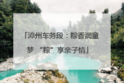 漳州车务段：粽香润童梦 “粽”享亲子情