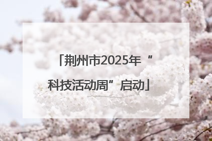 荆州市2025年“科技活动周”启动