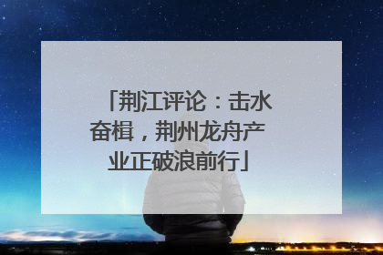 荆江评论：击水奋楫，荆州龙舟产业正破浪前行