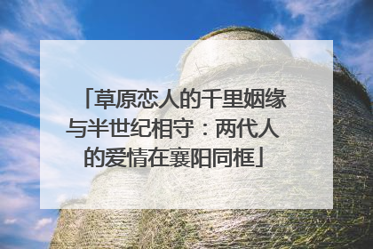 草原恋人的千里姻缘与半世纪相守：两代人的爱情在襄阳同框