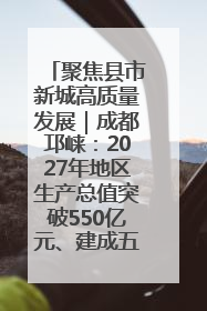 聚焦县市新城高质量发展｜成都邛崃：2027年地区生产总值突破550亿元、建成五百亿级园区