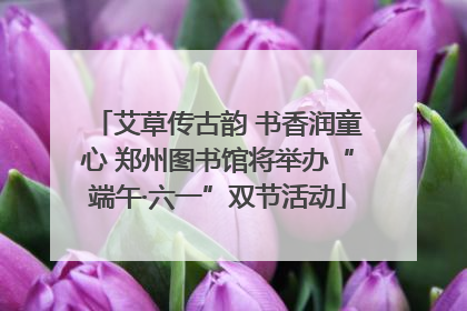 艾草传古韵 书香润童心 郑州图书馆将举办“端午·六一”双节活动