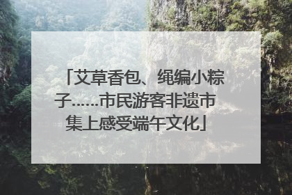 艾草香包、绳编小粽子……市民游客非遗市集上感受端午文化