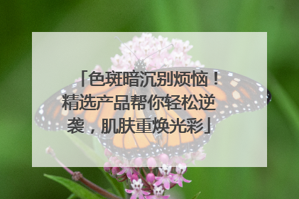 色斑暗沉别烦恼！精选产品帮你轻松逆袭，肌肤重焕光彩