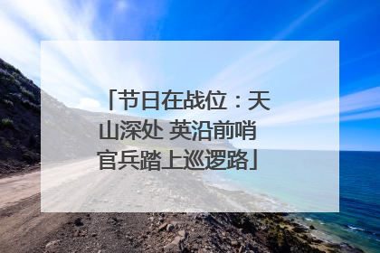 节日在战位：天山深处 英沿前哨官兵踏上巡逻路