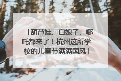 葫芦娃、白娘子、哪吒都来了！杭州这所学校的儿童节满满国风