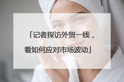 记者探访外贸一线，看如何应对市场波动