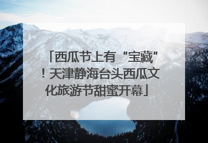 西瓜节上有“宝藏”！天津静海台头西瓜文化旅游节甜蜜开幕