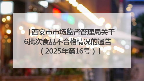 西安市市场监督管理局关于6批次食品不合格情况的通告（2025年第16号）
