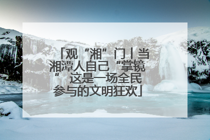 观“湘”门丨当湘潭人自己“掌镜” 这是一场全民参与的文明狂欢
