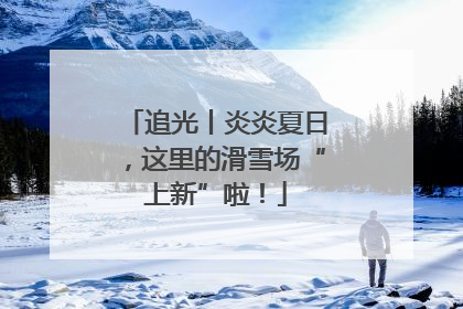 追光丨炎炎夏日，这里的滑雪场“上新”啦！
