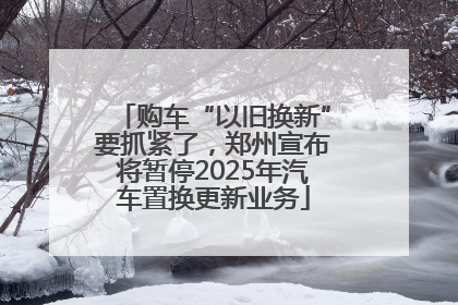 购车“以旧换新”要抓紧了，郑州宣布将暂停2025年汽车置换更新业务