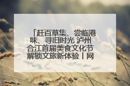 赶百草集、尝临港味、寻旧时光 泸州合江首届美食文化节解锁文旅新体验丨网络中国节·端午
