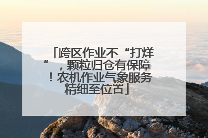 跨区作业不“打烊”，颗粒归仓有保障！农机作业气象服务精细至位置