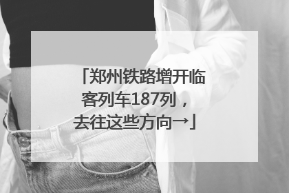 郑州铁路增开临客列车187列，去往这些方向→