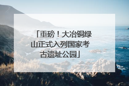 重磅！大冶铜绿山正式入列国家考古遗址公园