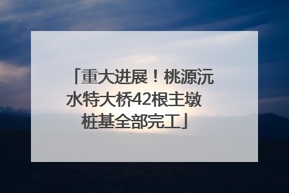 重大进展！桃源沅水特大桥42根主墩桩基全部完工