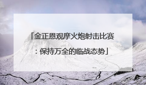 金正恩观摩火炮射击比赛：保持万全的临战态势