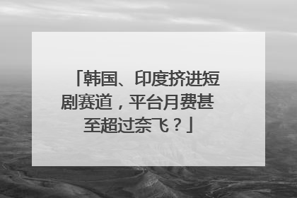 韩国、印度挤进短剧赛道，平台月费甚至超过奈飞？