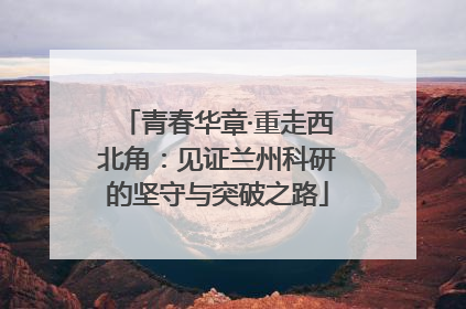 青春华章·重走西北角：见证兰州科研的坚守与突破之路