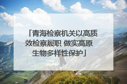 青海检察机关以高质效检察履职 做实高原生物多样性保护