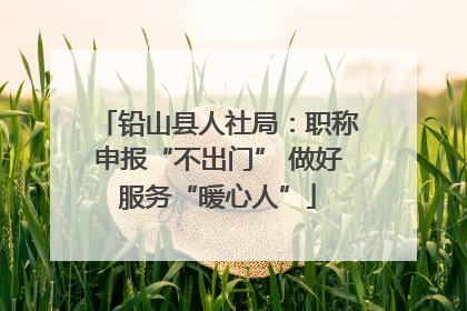 铅山县人社局：职称申报“不出门” 做好服务“暖心人”
