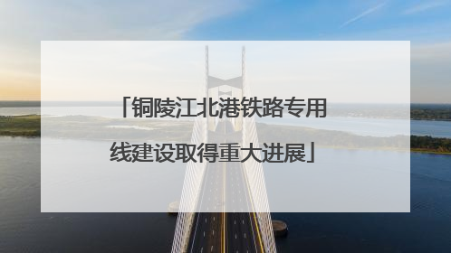 铜陵江北港铁路专用线建设取得重大进展