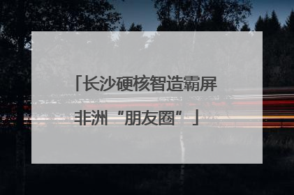 长沙硬核智造霸屏非洲“朋友圈”