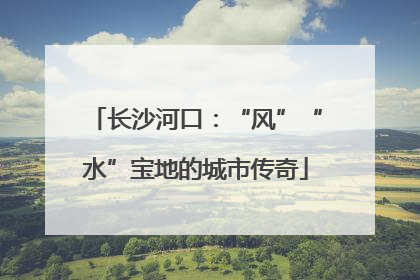 长沙河口：“风”“水”宝地的城市传奇
