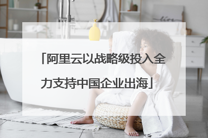 阿里云以战略级投入全力支持中国企业出海