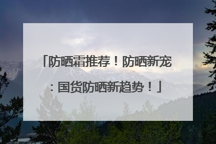 防晒霜推荐！防晒新宠：国货防晒新趋势！