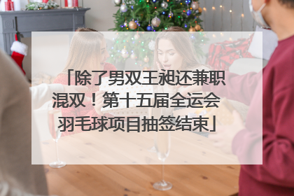 除了男双王昶还兼职混双！第十五届全运会羽毛球项目抽签结束