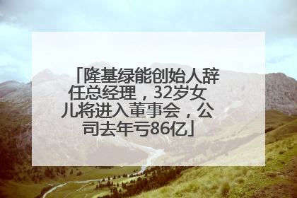 隆基绿能创始人辞任总经理，32岁女儿将进入董事会，公司去年亏86亿