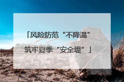 风险防范“不降温” 筑牢夏季“安全堤”