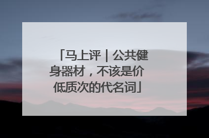 马上评｜公共健身器材，不该是价低质次的代名词