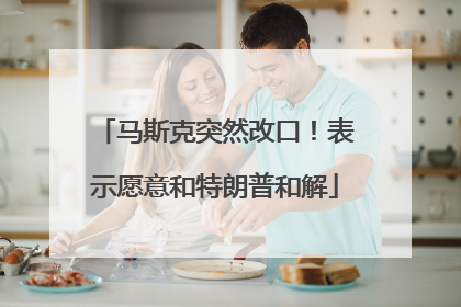 马斯克突然改口！表示愿意和特朗普和解