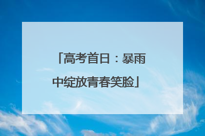 高考首日：暴雨中绽放青春笑脸