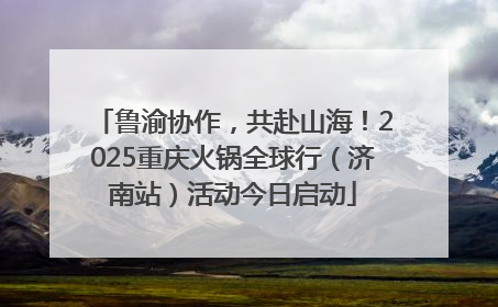鲁渝协作，共赴山海！2025重庆火锅全球行（济南站）活动今日启动