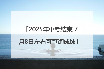2025年中考结束 7月8日左右可查询成绩