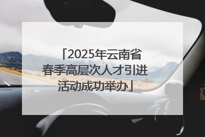 2025年云南省春季高层次人才引进活动成功举办