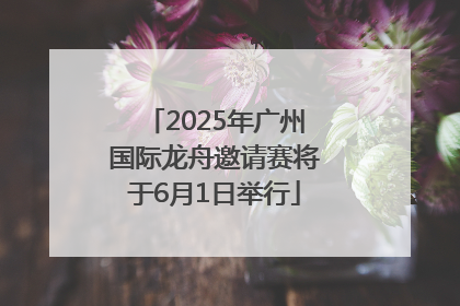2025年广州国际龙舟邀请赛将于6月1日举行